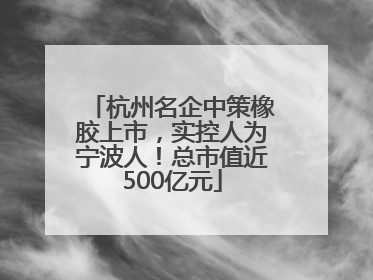 杭州名企中策橡胶上市，实控人为宁波人！总市值近500亿元