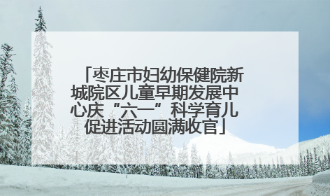 枣庄市妇幼保健院新城院区儿童早期发展中心庆“六一”科学育儿促进活动圆满收官