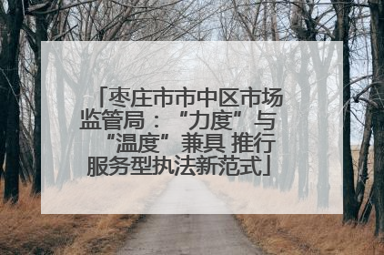 枣庄市市中区市场监管局：“力度”与“温度”兼具 推行服务型执法新范式