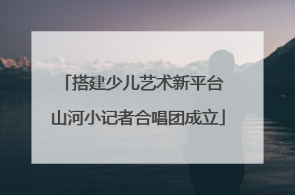 搭建少儿艺术新平台 山河小记者合唱团成立