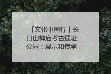 文化中国行｜长白山神庙考古遗址公园：展示和传承多民族文化交融