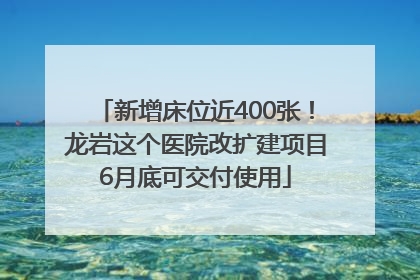 新增床位近400张！龙岩这个医院改扩建项目6月底可交付使用
