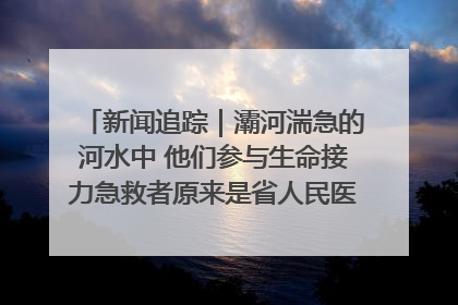 新闻追踪｜灞河湍急的河水中 他们参与生命接力急救者原来是省人民医院00后男护士