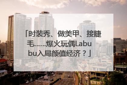 时装秀、做美甲、接睫毛……爆火玩偶Labubu入局颜值经济？