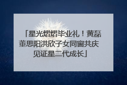 星光熠熠毕业礼！黄磊董思阳洪欣子女同窗共庆 见证星二代成长