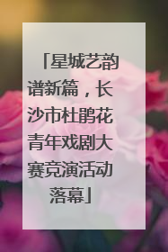 星城艺韵谱新篇，长沙市杜鹃花青年戏剧大赛竞演活动落幕