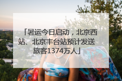 暑运今日启动，北京西站、北京丰台站预计发送旅客1374万人