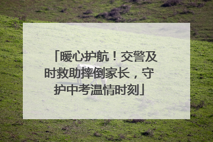暖心护航！交警及时救助摔倒家长，守护中考温情时刻