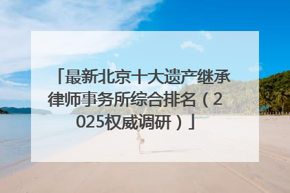 最新北京十大遗产继承律师事务所综合排名（2025权威调研）