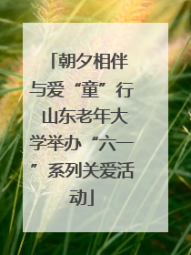 朝夕相伴 与爱“童”行 山东老年大学举办“六一”系列关爱活动