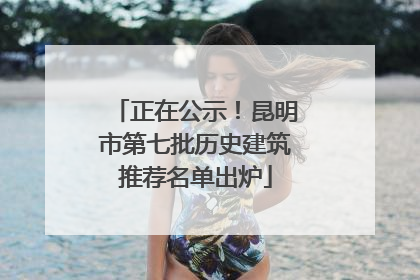 正在公示！昆明市第七批历史建筑推荐名单出炉