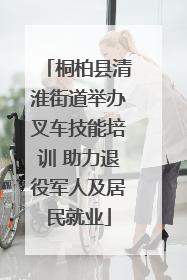 桐柏县清淮街道举办叉车技能培训 助力退役军人及居民就业