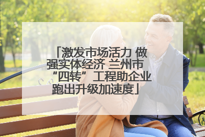 激发市场活力 做强实体经济 兰州市“四转”工程助企业跑出升级加速度