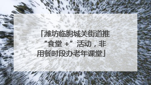 潍坊临朐城关街道推“食堂 +”活动，非用餐时段办老年课堂