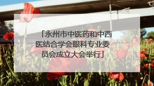 永州市中医药和中西医结合学会眼科专业委员会成立大会举行