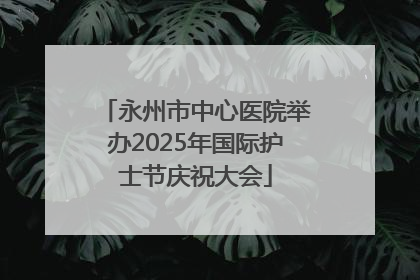 永州市中心医院举办2025年国际护士节庆祝大会