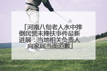河南八旬老人水中摔倒民警未搀扶事件最新进展：当地相关负责人向家属当面道歉
