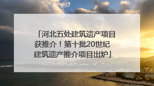 河北五处建筑遗产项目获推介！第十批20世纪建筑遗产推介项目出炉