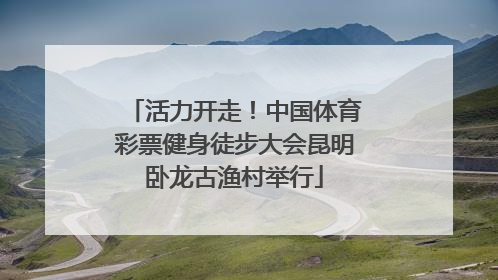 活力开走！中国体育彩票健身徒步大会昆明卧龙古渔村举行
