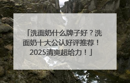 洗面奶什么牌子好？洗面奶十大公认好评推荐！2025清爽超给力！