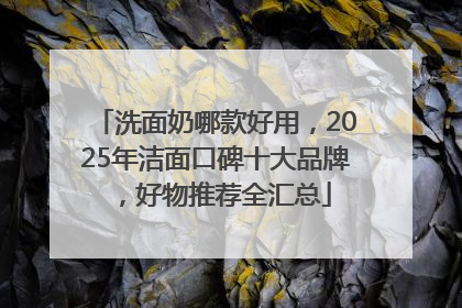洗面奶哪款好用，2025年洁面口碑十大品牌，好物推荐全汇总