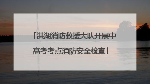 洪湖消防救援大队开展中高考考点消防安全检查