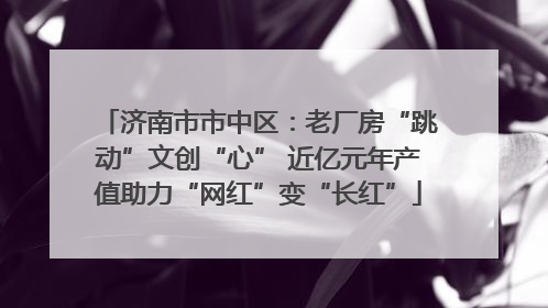 济南市市中区：老厂房“跳动”文创“心” 近亿元年产值助力“网红”变“长红”