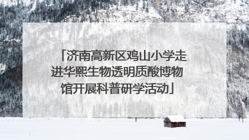济南高新区鸡山小学走进华熙生物透明质酸博物馆开展科普研学活动