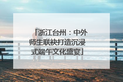 浙江台州：中外师生联袂打造沉浸式端午文化盛宴