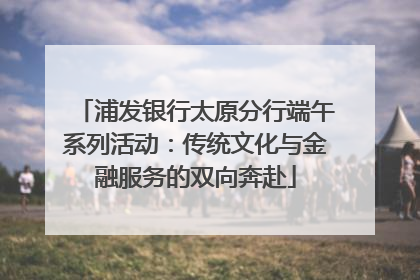 浦发银行太原分行端午系列活动：传统文化与金融服务的双向奔赴