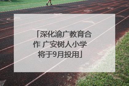 深化渝广教育合作 广安树人小学将于9月投用