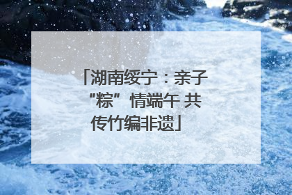 湖南绥宁：亲子“粽”情端午 共传竹编非遗
