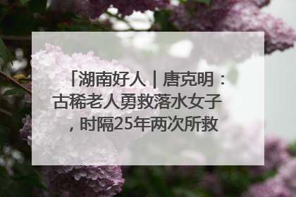 湖南好人｜唐克明：古稀老人勇救落水女子，时隔25年两次所救竟是同一人！