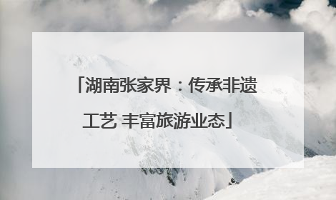 湖南张家界：传承非遗工艺 丰富旅游业态