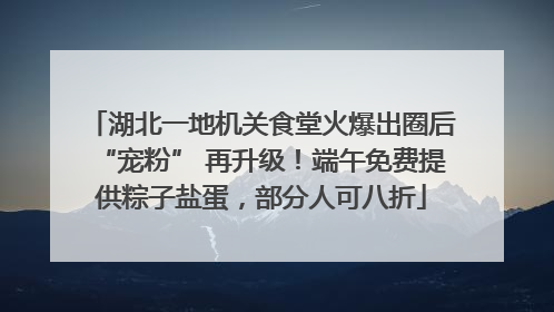 湖北一地机关食堂火爆出圈后“宠粉” 再升级！端午免费提供粽子盐蛋，部分人可八折