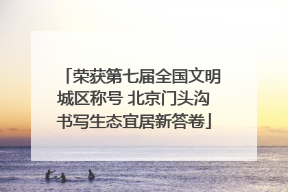 荣获第七届全国文明城区称号 北京门头沟书写生态宜居新答卷