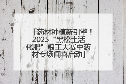药材种植新引擎！2025“黑松土活化肥”粮王大赛中药材专场闻喜启动