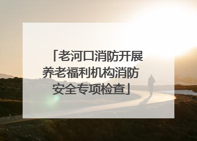 老河口消防开展养老福利机构消防安全专项检查
