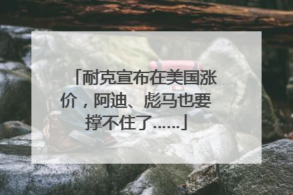 耐克宣布在美国涨价，阿迪、彪马也要撑不住了……