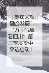 聚焦文旅融合发展 “万千气象看四川”第二季度集中采访启动