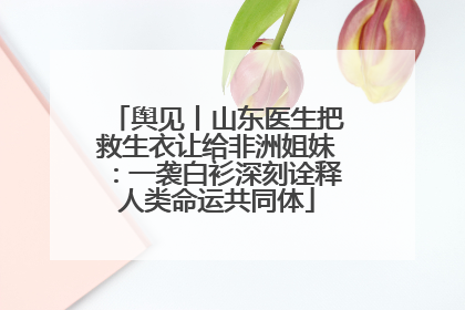 舆见丨山东医生把救生衣让给非洲姐妹：一袭白衫深刻诠释人类命运共同体