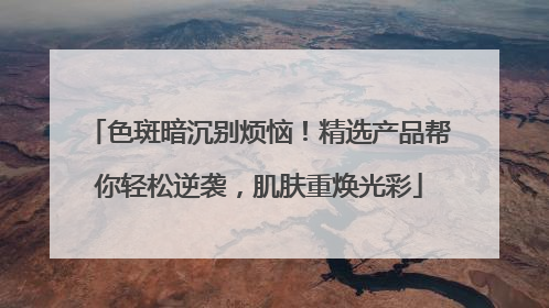 色斑暗沉别烦恼！精选产品帮你轻松逆袭，肌肤重焕光彩