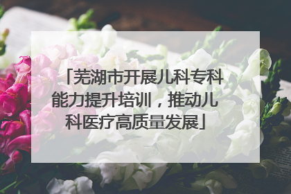 芜湖市开展儿科专科能力提升培训，推动儿科医疗高质量发展