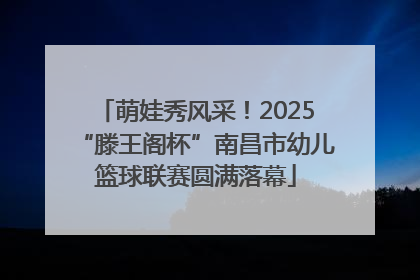 萌娃秀风采！2025“滕王阁杯”南昌市幼儿篮球联赛圆满落幕
