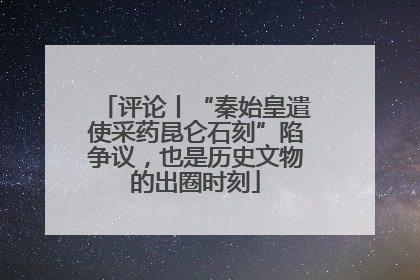 评论丨“秦始皇遣使采药昆仑石刻”陷争议，也是历史文物的出圈时刻