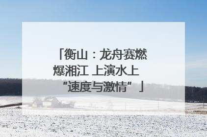 衡山：龙舟赛燃爆湘江 上演水上“速度与激情”
