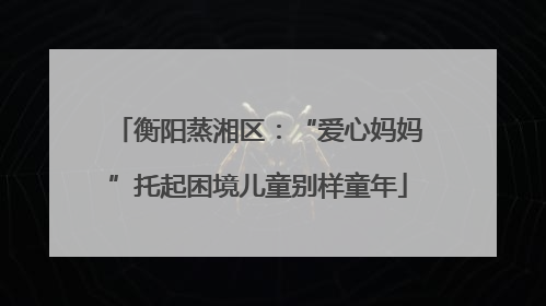 衡阳蒸湘区：“爱心妈妈”托起困境儿童别样童年