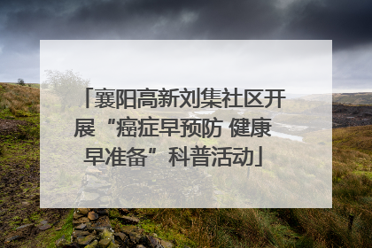襄阳高新刘集社区开展“癌症早预防 健康早准备”科普活动