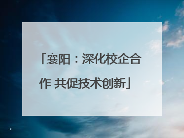 襄阳：深化校企合作 共促技术创新
