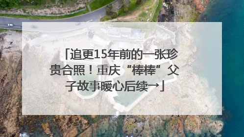 追更15年前的一张珍贵合照！重庆“棒棒”父子故事暖心后续→